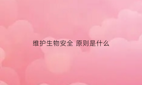 维护生物安全原则是什么(维护生物安全包括哪些内容)